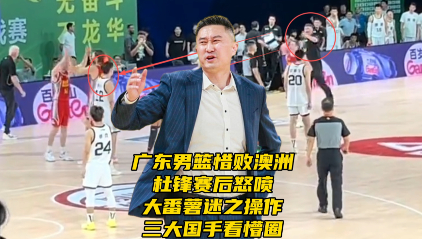 广东男篮惜败澳洲！杜锋赛后怒喷大番薯迷之操作，三大国手看懵圈